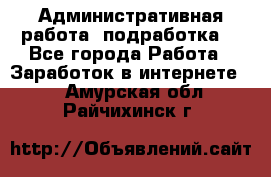 Административная работа (подработка) - Все города Работа » Заработок в интернете   . Амурская обл.,Райчихинск г.